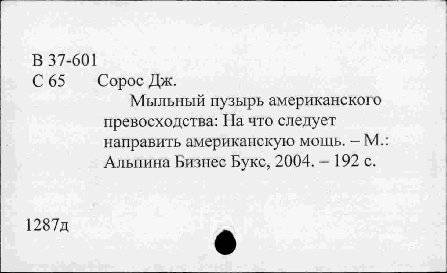 ﻿В 37-601
С 65 Сорос Дж.
Мыльный пузырь американского превосходства: На что следует направить американскую мощь. - М.: Альпина Бизнес Букс, 2004. - 192 с.
1287д